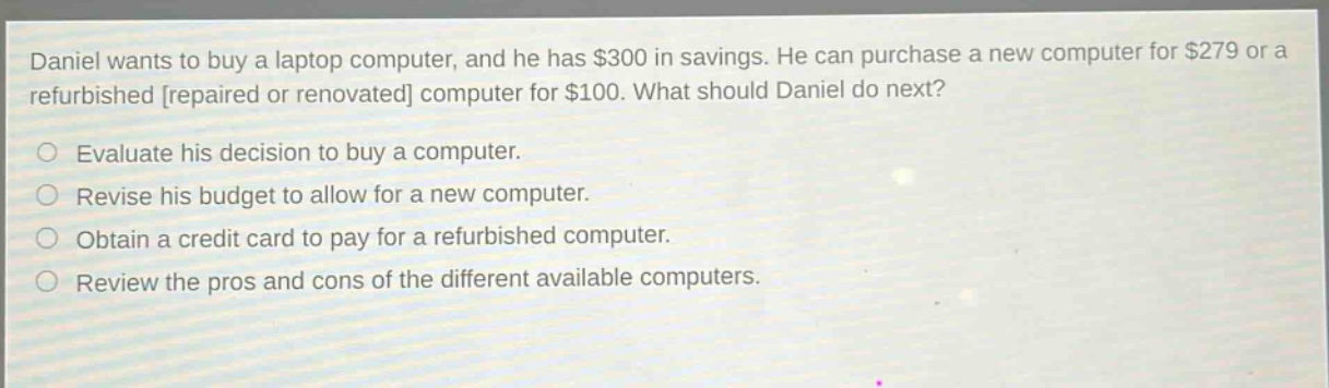 daniel wants to buy a laptop computer, and he has $300 in savings. he can purchase a new computer for $279 or a refurbished repaired or renovated computer for $100. what should daniel do next?\nevaluate his decision to buy a computer.\nrevise his budget to allow for a new computer.\nobtain a credit card to pay for a refurbished computer.\nreview the pros and cons of the different available computers.