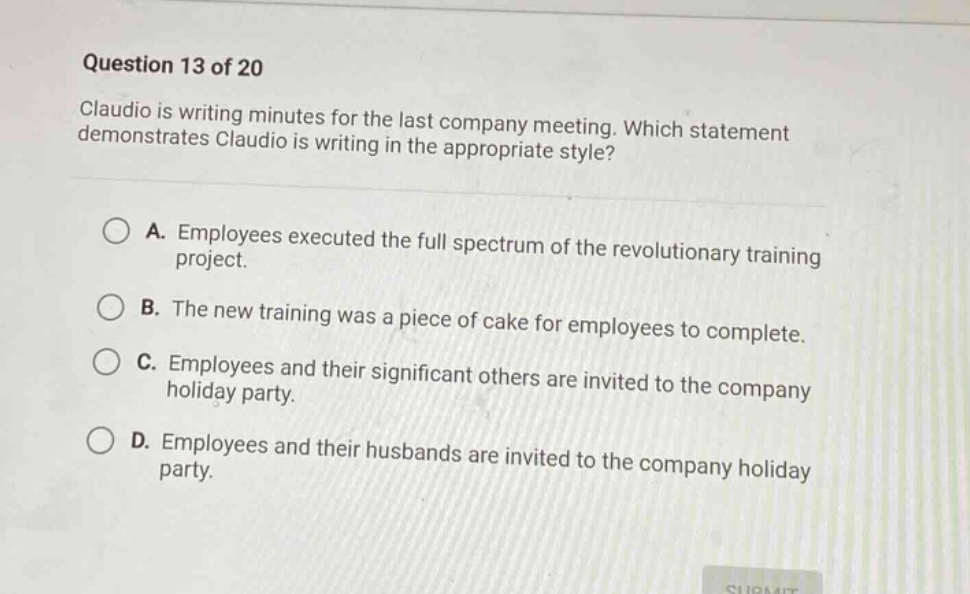 question 13 of 20\nclaudio is writing minutes for the last company meeting. which statement demonstrates claudio is writing in the appropriate style?\na. employees executed the full spectrum of the revolutionary training project.\nb. the new training was a piece of cake for employees to complete.\nc. employees and their significant others are invited to the company holiday party.\nd. employees and their husbands are invited to the company holiday party.
