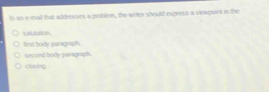 in an e - mail that addresses a problem, the writer should express a viewpoint in the\n- salutation.\n- first body paragraph.\n- second body paragraph.\n- closing.