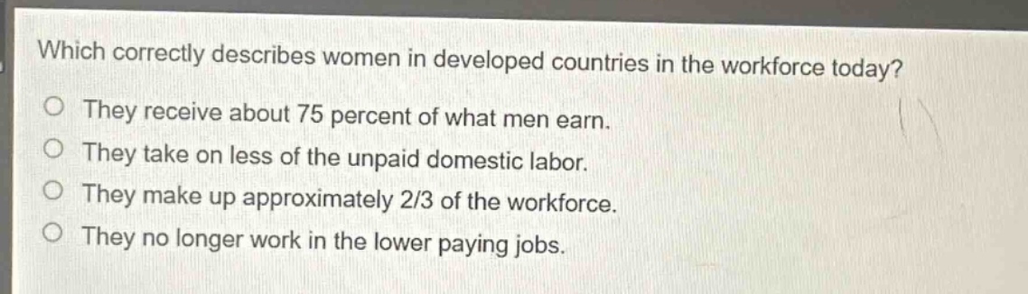 which correctly describes women in developed countries in the workforce today?\nthey receive about 75 percent of what men earn.\nthey take on less of the unpaid domestic labor.\nthey make up approximately 2/3 of the workforce.\nthey no longer work in the lower paying jobs.