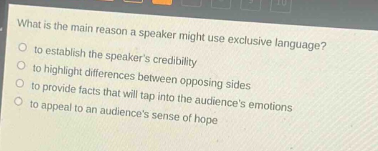 what is the main reason a speaker might use exclusive language?\n- to establish the speakers credibility\n- to highlight differences between opposing sides\n- to provide facts that will tap into the audiences emotions\n- to appeal to an audiences sense of hope