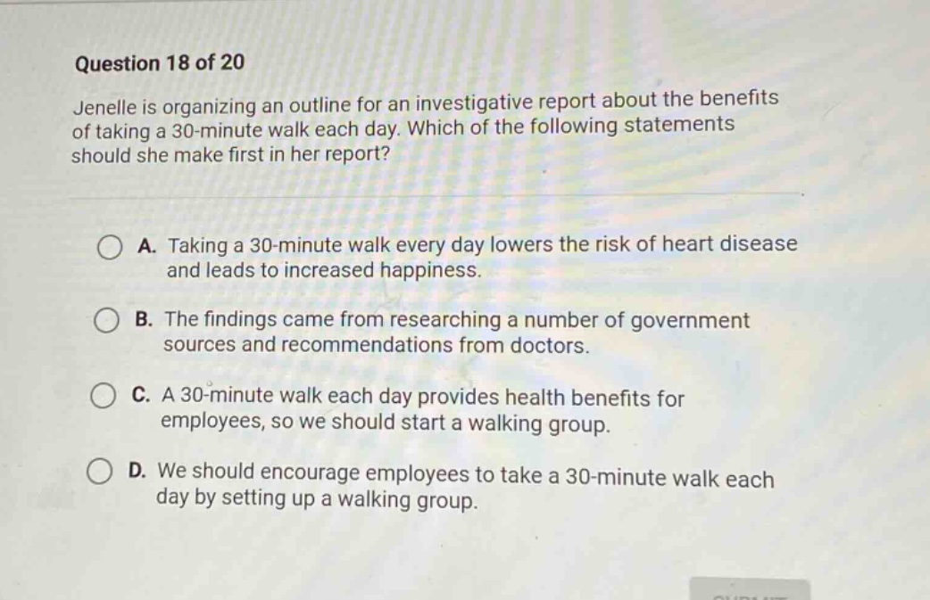 question 18 of 20\njenelle is organizing an outline for an investigative report about the benefits of taking a 30 - minute walk each day. which of the following statements should she make first in her report?\na. taking a 30 - minute walk every day lowers the risk of heart disease and leads to increased happiness.\nb. the findings came from researching a number of government sources and recommendations from doctors.\nc. a 30 - minute walk each day provides health benefits for employees, so we should start a walking group.\nd. we should encourage employees to take a 30 - minute walk each day by setting up a walking group.