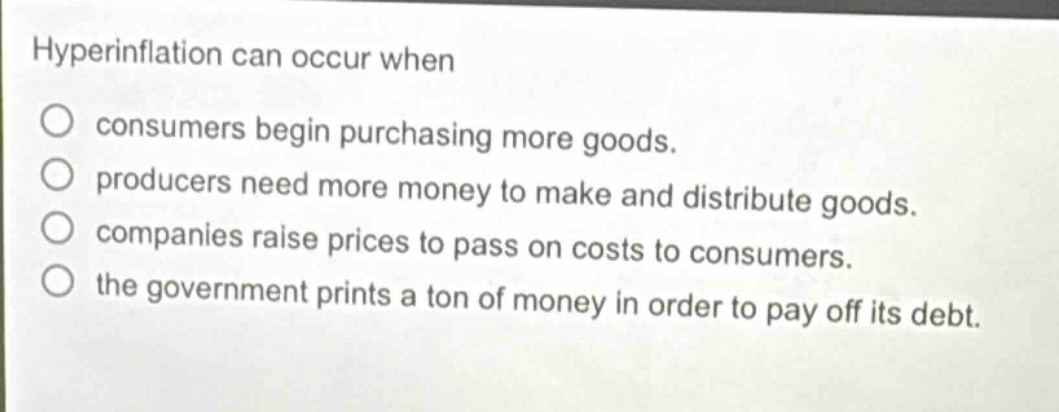 hyperinflation can occur when\n○ consumers begin purchasing more goods.\n○ producers need more money to make and distribute goods.\n○ companies raise prices to pass on costs to consumers.\n○ the government prints a ton of money in order to pay off its debt.