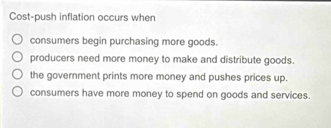 cost - push inflation occurs when\n○ consumers begin purchasing more goods.\n○ producers need more money to make and distribute goods.\n○ the government prints more money and pushes prices up.\n○ consumers have more money to spend on goods and services.