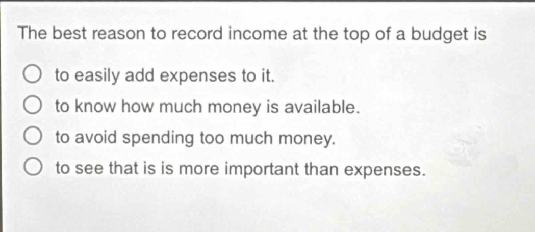 the best reason to record income at the top of a budget is\nto easily add expenses to it.\nto know how much money is available.\nto avoid spending too much money.\nto see that is is more important than expenses.