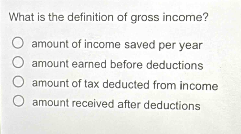 what is the definition of gross income?\namount of income saved per year\namount earned before deductions\namount of tax deducted from income\namount received after deductions