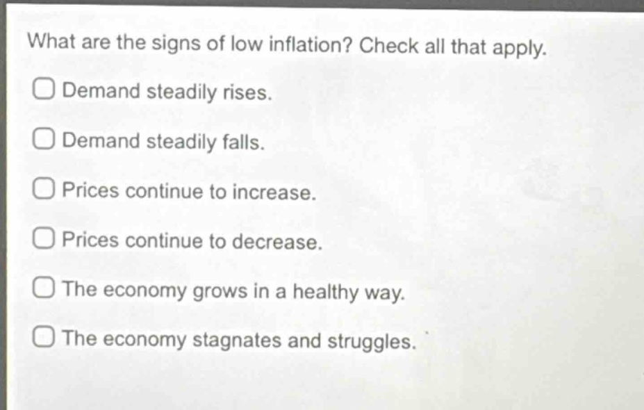 what are the signs of low inflation? check all that apply.\ndemand steadily rises.\ndemand steadily falls.\nprices continue to increase.\nprices continue to decrease.\nthe economy grows in a healthy way.\nthe economy stagnates and struggles.