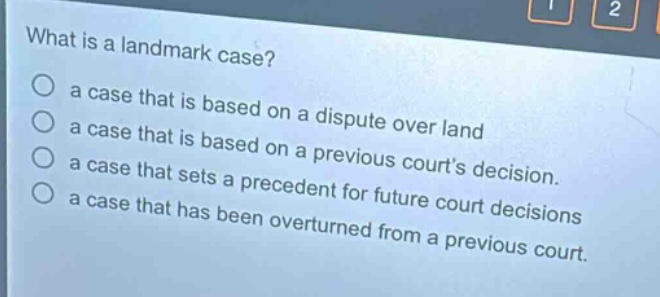 what is a landmark case?\n○ a case that is based on a dispute over land\n○ a case that is based on a previous courts decision.\n○ a case that sets a precedent for future court decisions\n○ a case that has been overturned from a previous court.