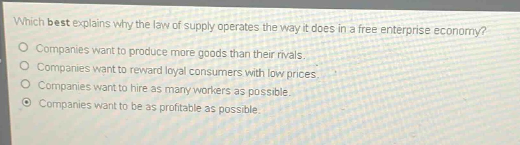 which best explains why the law of supply operates the way it does in a free enterprise economy?\ncompanies want to produce more goods than their rivals.\ncompanies want to reward loyal consumers with low prices.\ncompanies want to hire as many workers as possible.\ncompanies want to be as profitable as possible.