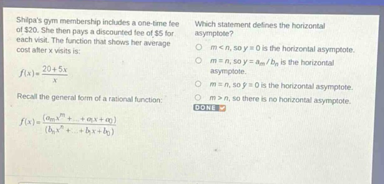 shilpas gym membership includes a one - time fee of $20. she then pays a discounted fee of $5 for each visit. the function that shows her average cost after x visits is: $f(x)=\frac{20 + 5x}{x}$. recall the general form of a rational function: $f(x)=\frac{(a_mx^m+cdots+a_1x + a_0)}{(b_nx^n+cdots+b_1x + b_0)}$. which statement defines the horizontal asymptote? $m < n$, so $y = 0$ is the horizontal asymptote. $m = n$, so $y=a_m/b_n$ is the horizontal asymptote. $m = n$, so $y = 0$ is the horizontal asymptote. $m>n$, so there is no horizontal asymptote. done