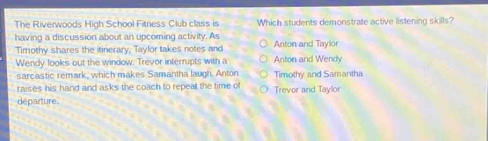 the riverwoods high school fitness club class is having a discussion about an upcoming activity. as timothy shares the itinerary, taylor takes notes and wendy looks out the window. trevor interrupts with a sarcastic remark, which makes samantha laugh. anton raises his hand and asks the coach to repeat the time of departure. which students demonstrate active - listening skills? anton and taylor anton and wendy timothy and samantha trevor and taylor