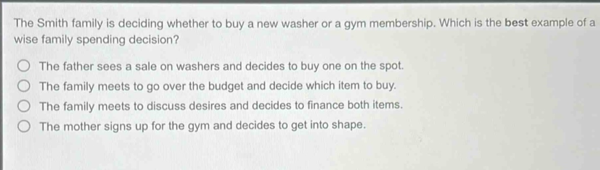 the smith family is deciding whether to buy a new washer or a gym membership. which is the best example of a wise family spending decision?\no the father sees a sale on washers and decides to buy one on the spot.\no the family meets to go over the budget and decide which item to buy.\no the family meets to discuss desires and decides to finance both items.\no the mother signs up for the gym and decides to get into shape.