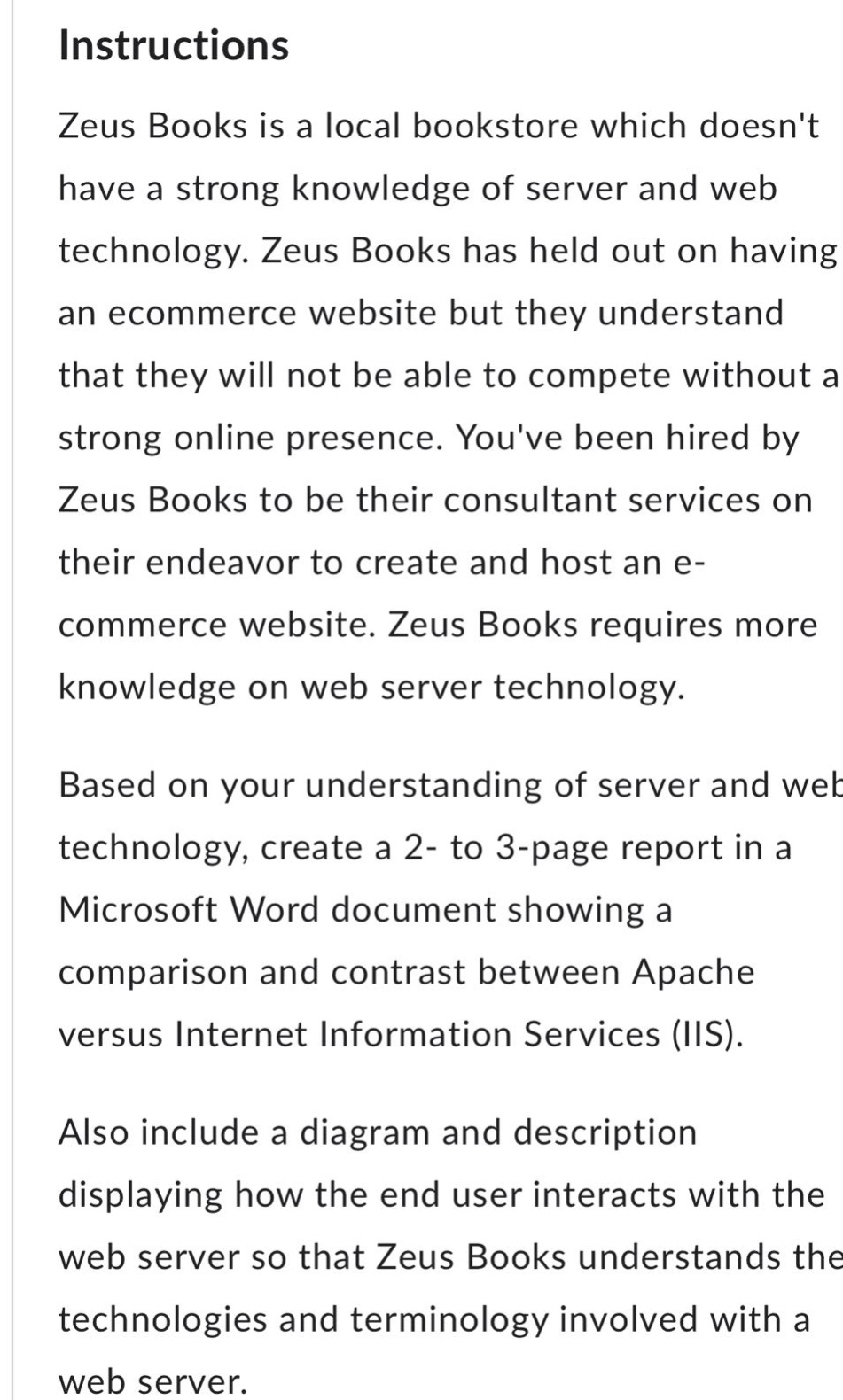 instructions\nzeus books is a local bookstore which doesnt have a strong knowledge of server and web technology. zeus books has held out on having an ecommerce website but they understand that they will not be able to compete without a strong online presence. youve been hired by zeus books to be their consultant services on their endeavor to create and host an e - commerce website. zeus books requires more knowledge on web server technology.\nbased on your understanding of server and web technology, create a 2 - to 3 - page report in a microsoft word document showing a comparison and contrast between apache versus internet information services (iis).\nalso include a diagram and description displaying how the end user interacts with the web server so that zeus books understands the technologies and terminology involved with a web server.