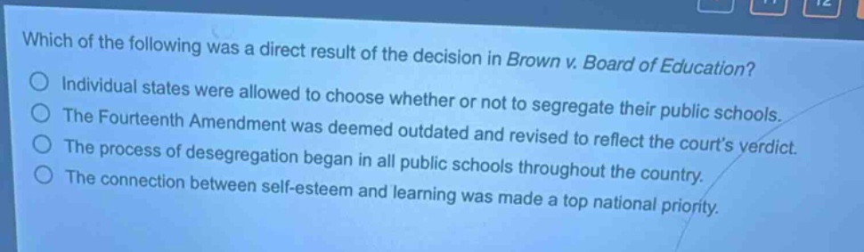 which of the following was a direct result of the decision in brown v. board of education?\nindividual states were allowed to choose whether or not to segregate their public schools.\nthe fourteenth amendment was deemed outdated and revised to reflect the courts verdict.\nthe process of desegregation began in all public schools throughout the country.\nthe connection between self - esteem and learning was made a top national priority.