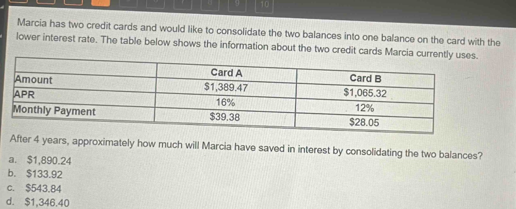 marcia has two credit cards and would like to consolidate the two balances into one balance on the card with the lower interest rate. the table below shows the information about the two credit cards marcia currently uses.\n| |card a|card b|\n|--|--|--|\n|amount|$1,389.47|$1,065.32|\n|apr|16%|12%|\n|monthly payment|$39.38|$28.05|\nafter 4 years, approximately how much will marcia have saved in interest by consolidating the two balances?\n a. $1,890.24\n b. $133.92\n c. $543.84\n d. $1,346.40