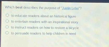 which best describes the purpose of \justin lebo\?\n○ to educate readers about an historical figure\n○ to entertain readers with an inspirational story\n○ to instruct readers on how to restore a bicycle\n○ to persuade readers to help children in need