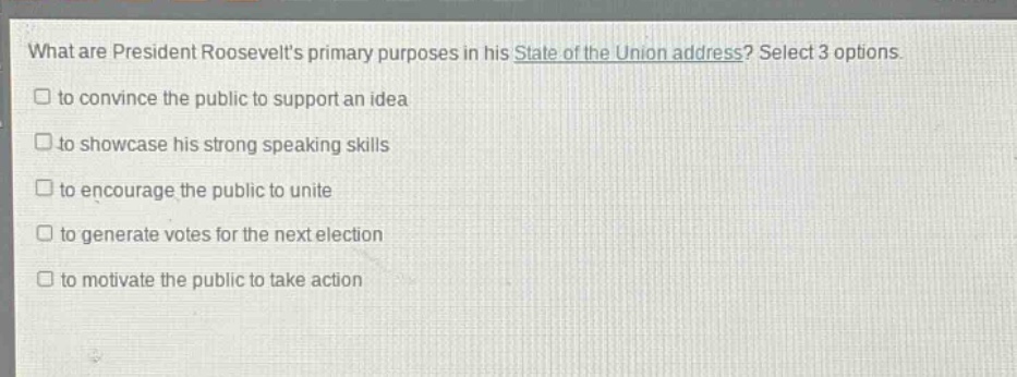 what are president roosevelts primary purposes in his state of the union address? select 3 options.\n□ to convince the public to support an idea\n□ to showcase his strong speaking skills\n□ to encourage the public to unite\n□ to generate votes for the next election\n□ to motivate the public to take action