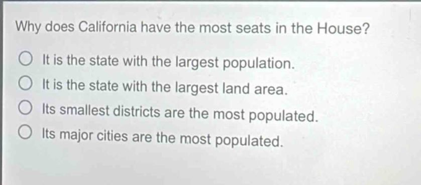 why does california have the most seats in the house?\no it is the state with the largest population.\no it is the state with the largest land area.\no its smallest districts are the most populated.\no its major cities are the most populated.
