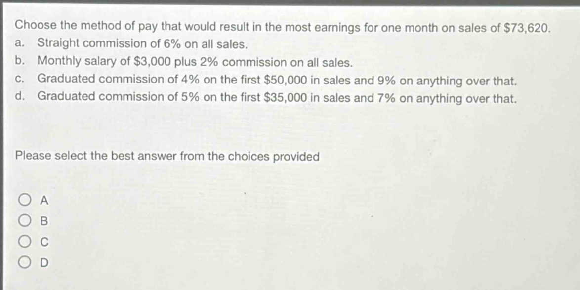 choose the method of pay that would result in the most earnings for one month on sales of $73,620.\na. straight commission of 6% on all sales.\nb. monthly salary of $3,000 plus 2% commission on all sales.\nc. graduated commission of 4% on the first $50,000 in sales and 9% on anything over that.\nd. graduated commission of 5% on the first $35,000 in sales and 7% on anything over that.\nplease select the best answer from the choices provided\na\nb\nc\nd