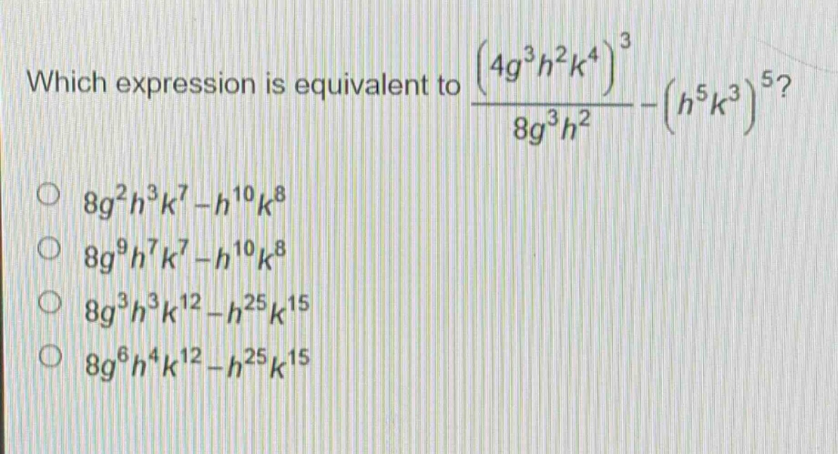which expression is equivalent to $\frac{(4g^{3}h^{2}k^{4})^{3}}{8g^{3}h^{2}}-(h^{5}k^{3})^{5}$?\n$8g^{2}h^{3}k^{7}-h^{10}k^{8}$\n$8g^{9}h^{7}k^{7}-h^{10}k^{8}$\n$8g^{3}h^{3}k^{12}-h^{25}k^{15}$\n$8g^{6}h^{4}k^{12}-h^{25}k^{15}$
