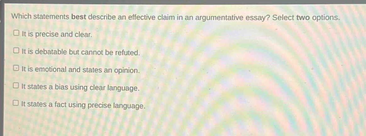 which statements best describe an effective claim in an argumentative essay? select two options.\n□ it is precise and clear.\n□ it is debatable but cannot be refuted.\n□ it is emotional and states an opinion.\n□ it states a bias using clear language.\n□ it states a fact using precise language.