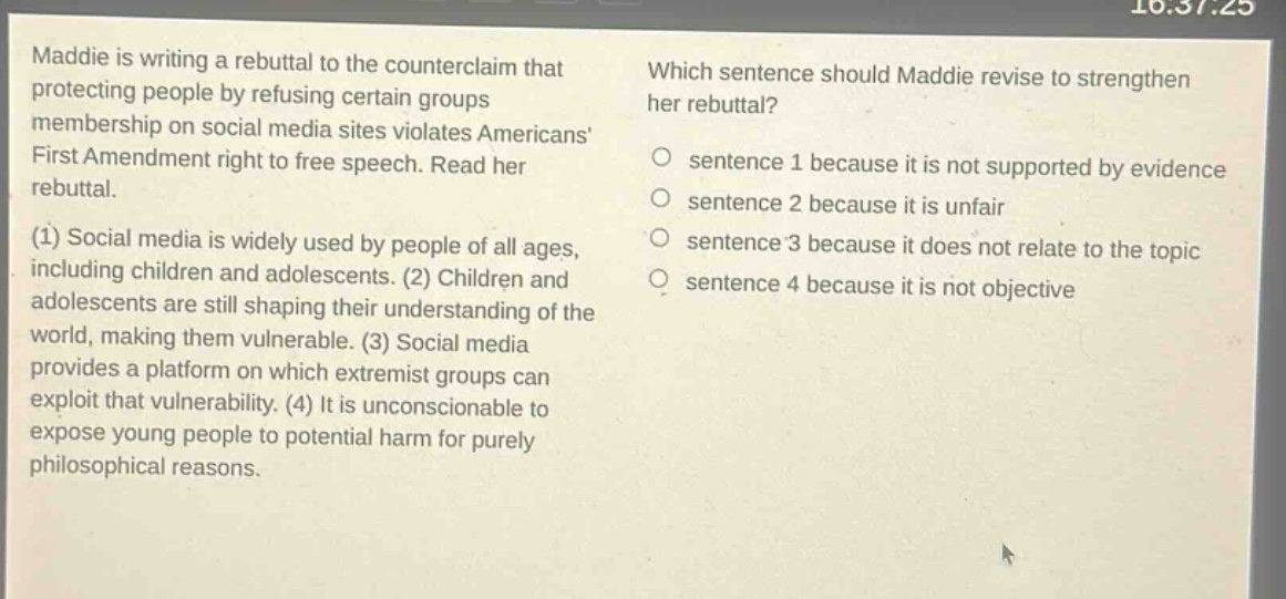 maddie is writing a rebuttal to the counter - claim that protecting people by refusing certain groups membership on social media sites violates americans first amendment right to free speech. read her rebuttal. (1) social media is widely used by people of all ages, including children and adolescents. (2) children and adolescents are still shaping their understanding of the world, making them vulnerable. (3) social media provides a platform on which extremist groups can exploit that vulnerability. (4) it is unconscionable to expose young people to potential harm for purely philosophical reasons. which sentence should maddie revise to strengthen her rebuttal? o sentence 1 because it is not supported by evidence o sentence 2 because it is unfair o sentence 3 because it does not relate to the topic o sentence 4 because it is not objective
