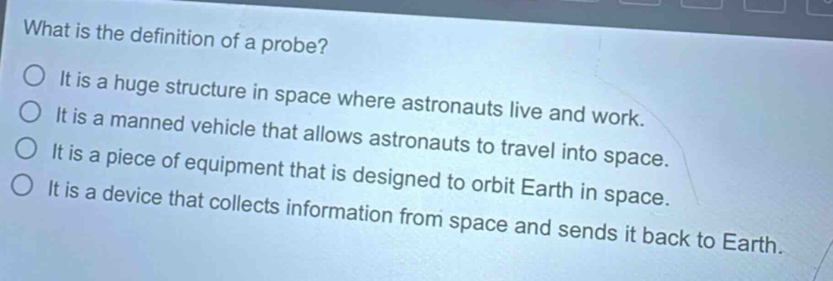 what is the definition of a probe?\no it is a huge structure in space where astronauts live and work.\no it is a manned vehicle that allows astronauts to travel into space.\no it is a piece of equipment that is designed to orbit earth in space.\no it is a device that collects information from space and sends it back to earth.