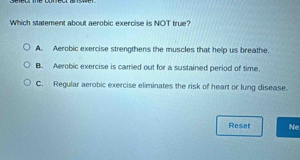select the correct answer. which statement about aerobic exercise is not true? a. aerobic exercise strengthens the muscles that help us breathe. b. aerobic exercise is carried out for a sustained period of time. c. regular aerobic exercise eliminates the risk of heart or lung disease.