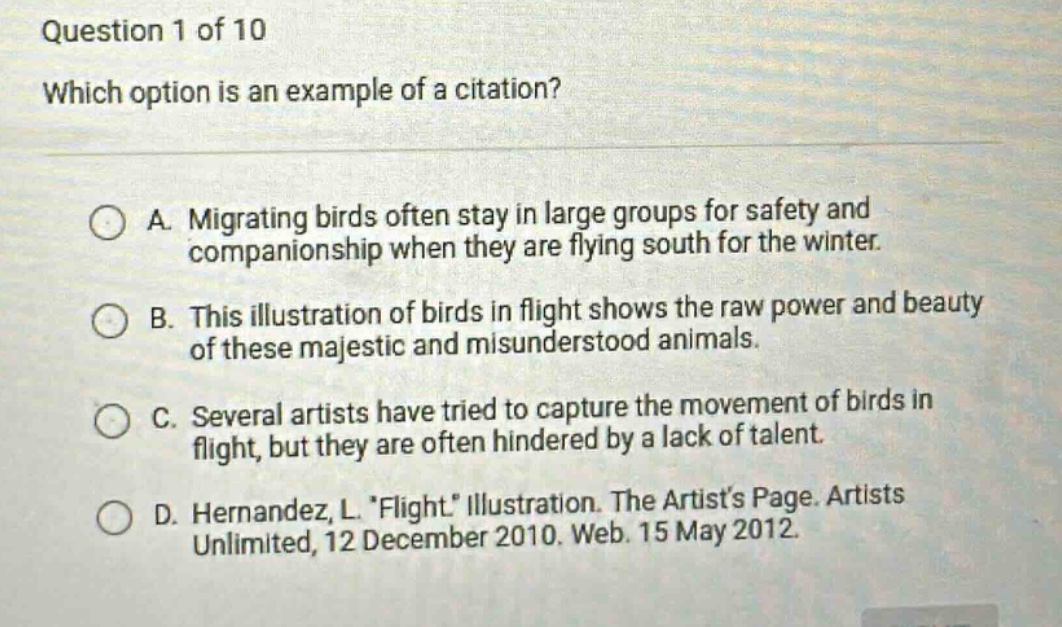 question 1 of 10\nwhich option is an example of a citation?\na. migrating birds often stay in large groups for safety and companionship when they are flying south for the winter.\nb. this illustration of birds in flight shows the raw power and beauty of these majestic and misunderstood animals.\nc. several artists have tried to capture the movement of birds in flight, but they are often hindered by a lack of talent.\nd. hernandez, l. flight illustration. the artists page. artists unlimited, 12 december 2010. web. 15 may 2012.