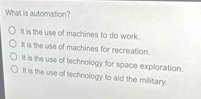 what is automation?\no it is the use of machines to do work.\no it is the use of machines for recreation.\no it is the use of technology for space exploration.\no it is the use of technology to aid the military.