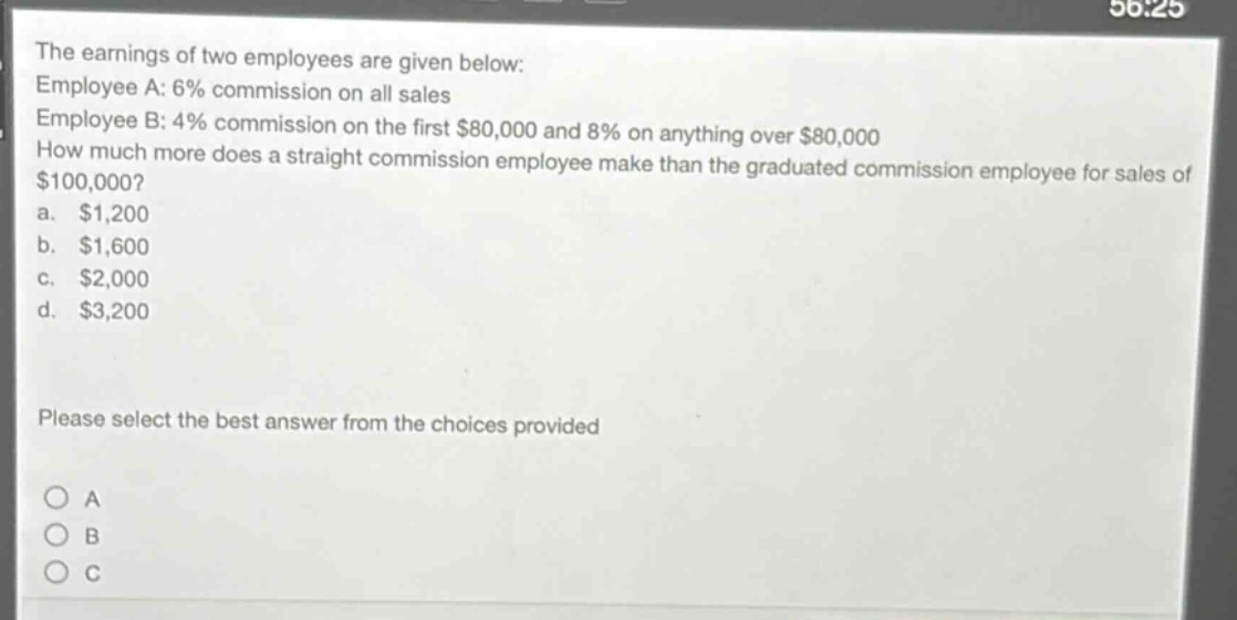 the earnings of two employees are given below: employee a: 6% commission on all sales employee b: 4% commission on the first $80,000 and 8% on anything over $80,000 how much more does a straight - commission employee make than the graduated commission employee for sales of $100,000? a. $1,200 b. $1,600 c. $2,000 d. $3,200 please select the best answer from the choices provided