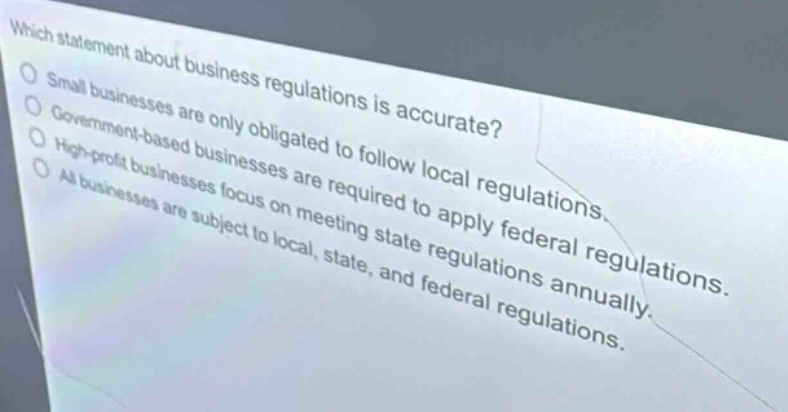 which statement about business regulations is accurate?\nsmall businesses are only obligated to follow local regulations.\ngovernment - based businesses are required to apply federal regulations.\nhigh - profit businesses focus on meeting state regulations annually.\nall businesses are subject to local, state, and federal regulations.