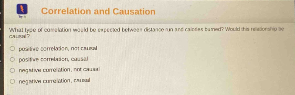 correlation and causation\nwhat type of correlation would be expected between distance run and calories burned? would this relationship be causal?\npositive correlation, not causal\npositive correlation, causal\nnegative correlation, not causal\nnegative correlation, causal