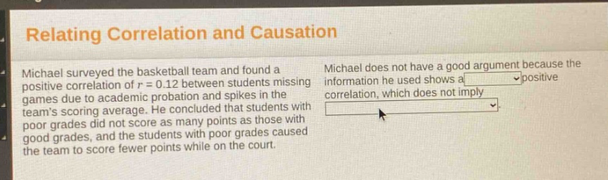 relating correlation and causation\nmichael surveyed the basketball team and found a positive correlation of r = 0.12 between students missing games due to academic probation and spikes in the teams scoring average. he concluded that students with poor grades did not score as many points as those with good grades, and the students with poor grades caused the team to score fewer points while on the court.\nmichael does not have a good argument because the information he used shows a positive correlation, which does not imply