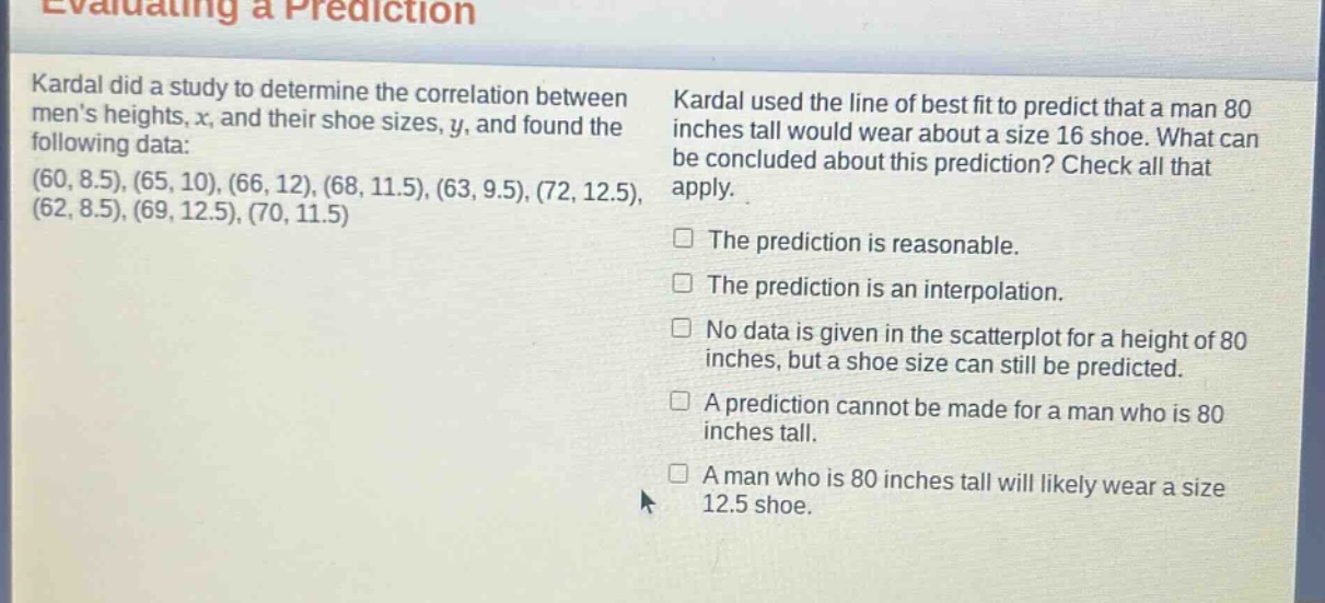 evaluating a prediction\nkardal did a study to determine the correlation between mens heights, x, and their shoe sizes, y, and found the following data: (60, 8.5), (65, 10), (66, 12), (68, 11.5), (63, 9.5), (72, 12.5), (62, 8.5), (69, 12.5), (70, 11.5)\nkardal used the line of best fit to predict that a man 80 inches tall would wear about a size 16 shoe. what can be concluded about this prediction? check all that apply.\nthe prediction is reasonable.\nthe prediction is an interpolation.\nno data is given in the scatter - plot for a height of 80 inches, but a shoe size can still be predicted.\na prediction cannot be made for a man who is 80 inches tall.\na man who is 80 inches tall will likely wear a size 12.5 shoe.