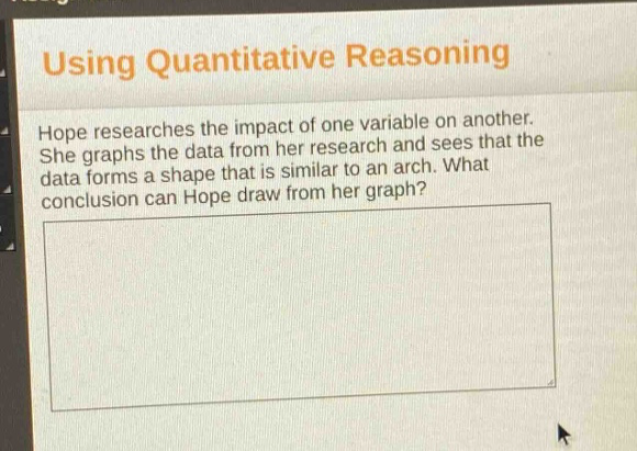 using quantitative reasoning\nhope researches the impact of one variable on another. she graphs the data from her research and sees that the data forms a shape that is similar to an arch. what conclusion can hope draw from her graph?