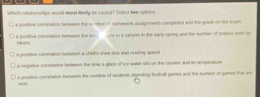which relationships would most likely be causal? select two options.\n□ a positive correlation between the number of homework assignments completed and the grade on the exam\n□ a positive correlation between the temperature in a canyon in the early spring and the number of snakes seen by hikers\n□ a positive correlation between a childs shoe size and reading speed\n□ a negative correlation between the time a glass of ice water sits on the counter and its temperature\n□ a positive correlation between the number of students attending football games and the number of games that are won