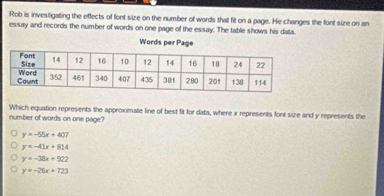 rob is investigating the effects of font size on the number of words that fit on a page. he changes the font size on an essay and records the number of words on one page of the essay. the table shows his data.\nwords per page\n| font size | 14 | 12 | 16 | 10 | 12 | 14 | 16 | 18 | 24 | 22 |\n| word count | 352 | 461 | 340 | 407 | 435 | 381 | 280 | 201 | 138 | 114 |\nwhich equation represents the approximate line of best fit for data, where x represents font size and y represents the number of words on one page?\n○ y = -55x + 407\n○ y = -41x + 814\n○ y = -38x + 922\n○ y = -26x + 723