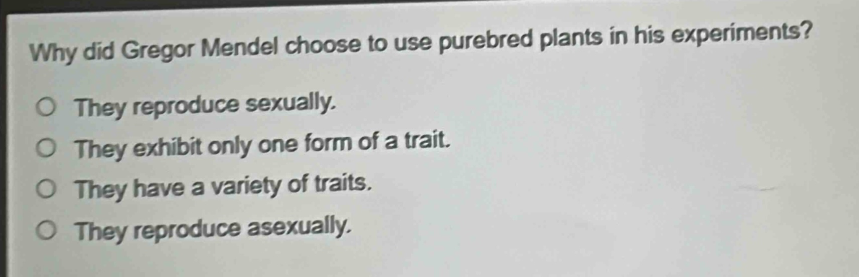 why did gregor mendel choose to use purebred plants in his experiments?\no they reproduce sexually.\no they exhibit only one form of a trait.\no they have a variety of traits.\no they reproduce asexually.