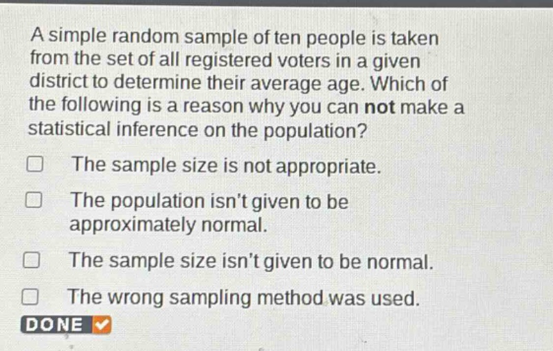 a simple random sample of ten people is taken from the set of all registered voters in a given district to determine their average age. which of the following is a reason why you can not make a statistical inference on the population?\nthe sample size is not appropriate.\nthe population isn’t given to be approximately normal.\nthe sample size isn’t given to be normal.\nthe wrong sampling method was used.