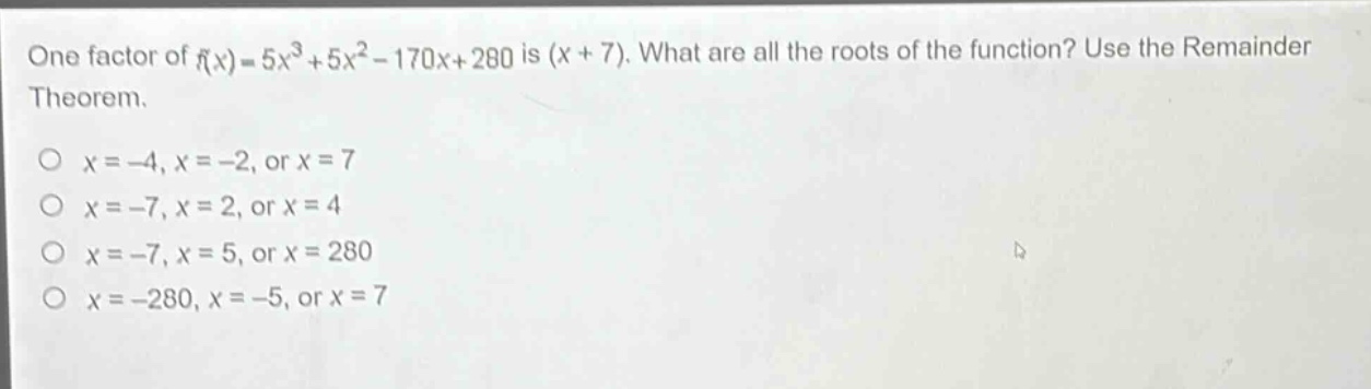 one factor of $f(x)=5x^{3}+5x^{2}-170x + 280$ is $(x + 7)$. what are all the roots of the function? use the remainder theorem.\n$x=-4,x=-2$, or $x = 7$\n$x=-7,x = 2$, or $x = 4$\n$x=-7,x = 5$, or $x = 280$\n$x=-280,x=-5$, or $x = 7$