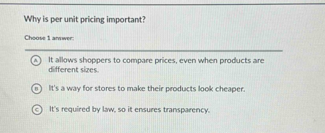 why is per unit pricing important?\nchoose 1 answer:\na it allows shoppers to compare prices, even when products are different sizes.\nb its a way for stores to make their products look cheaper.\nc its required by law, so it ensures transparency.