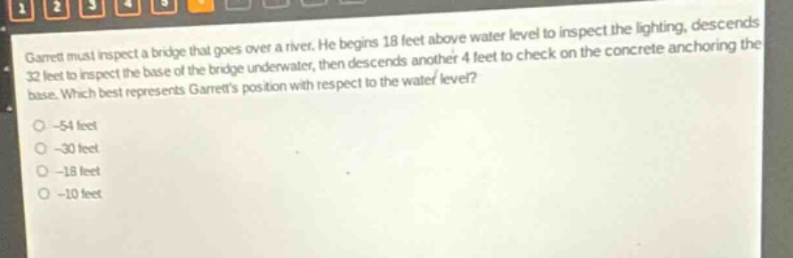 garrett must inspect a bridge that goes over a river. he begins 18 feet above water level to inspect the lighting, descends 32 feet to inspect the base of the bridge underwater, then descends another 4 feet to check on the concrete anchoring the base. which best represents garretts position with respect to the water level?\n-54 feet\n-30 feet\n-18 feet\n-10 feet