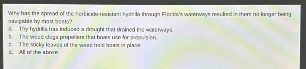 why has the spread of the herbicide - resistant hydrilla through floridas waterways resulted in them no longer being navigable by most boats?\na. thy hydrilla has induced a drought that drained the waterways.\nb. the weed clogs propellers that boats use for propulsion.\nc. the sticky leaves of the weed hold boats in place.\nd. all of the above