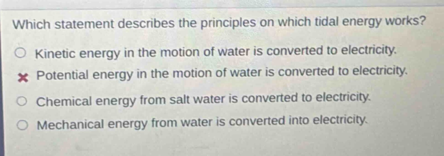 which statement describes the principles on which tidal energy works?\nkinetic energy in the motion of water is converted to electricity.\npotential energy in the motion of water is converted to electricity.\nchemical energy from salt water is converted to electricity.\nmechanical energy from water is converted into electricity.