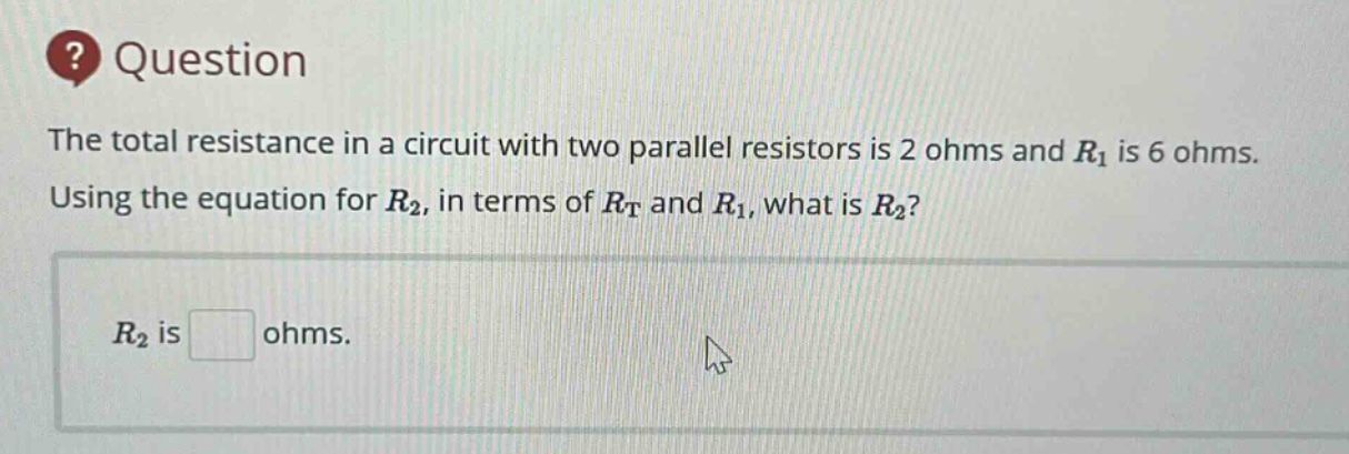 question\nthe total resistance in a circuit with two parallel resistors is 2 ohms and $r_1$ is 6 ohms. using the equation for $r_2$, in terms of $r_t$ and $r_1$, what is $r_2$?\n$r_2$ is ohms.