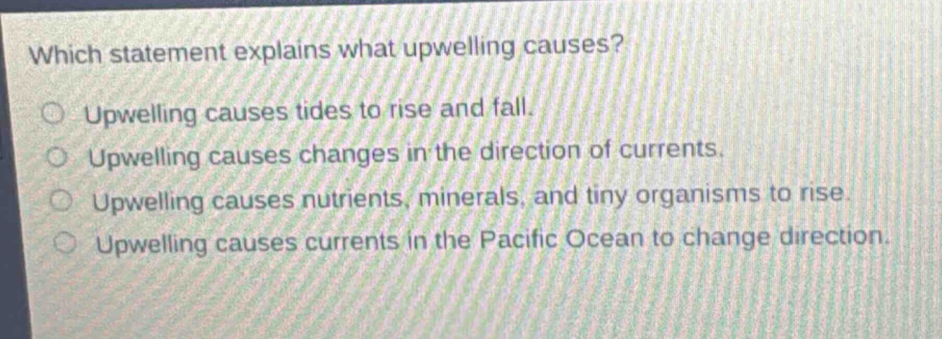 which statement explains what upwelling causes?\nupwelling causes tides to rise and fall.\nupwelling causes changes in the direction of currents.\nupwelling causes nutrients, minerals, and tiny organisms to rise.\nupwelling causes currents in the pacific ocean to change direction.