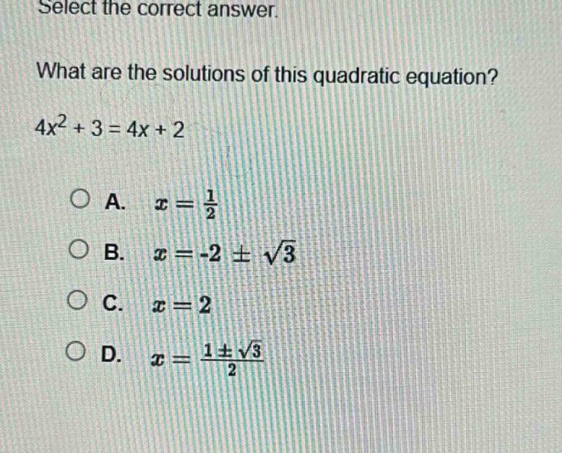 select the correct answer.\nwhat are the solutions of this quadratic equation?\n4x² + 3 = 4x + 2\na. x = 1/2\nb. x = -2 ± √3\nc. x = 2\nd. x = (1 ± √3)/2