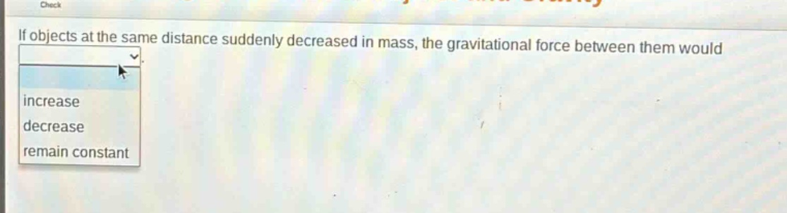 if objects at the same distance suddenly decreased in mass, the gravitational force between them would\nincrease\ndecrease\nremain constant