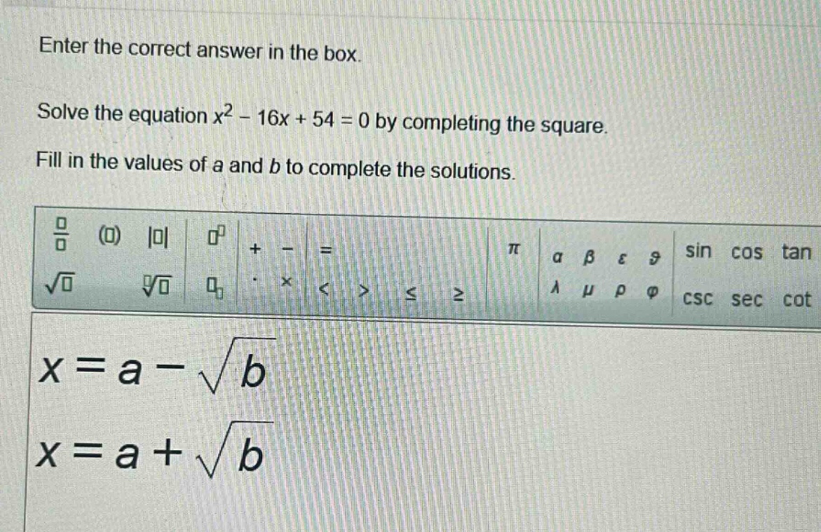 enter the correct answer in the box. solve the equation $x^{2}-16x + 54 = 0$ by completing the square. fill in the values of a and b to complete the solutions. $x=a-sqrt{b}$ $x=a+sqrt{b}$